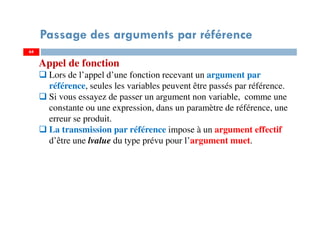 64
Passage des arguments par référence
64
Appel de fonction
Lors de l’appel d’une fonction recevant un argument par
référence, seules les variables peuvent être passés par référence.
Si vous essayez de passer un argument non variable, comme une
constante ou une expression, dans un paramètre de référence, une
erreur se produit.
La transmission par référence impose à un argument effectif
d’être une lvalue du type prévu pour l’argument muet.
 