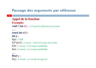 65
Passage des arguments par référence
65
Appel de la fonction
Exemple:
void f (int &) ; // f reçoit la référence à un entier
.....
const int n(5) ;
int p ;
f(p) ; // OK
f(3*p+2) ; // erreur : 3*p+2 n’est pas une lvalue
f(4) ; // erreur : 4 n’est pas modifiable
f(n) ; // erreur : n n’est pas modifiable
.....
float y ;
f(y) ; // erreur : y n’est pas de type int
 