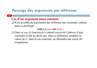 66
Passage des arguments par référence
66
Cas d’un argument muet constant
Il est possible de transmettre par référence une constante, comme
dans ce prototype :
void fct(const int & n) ;
Dans ce cas, la fonction fct s’attend à recevoir l’adresse d’une
constante et elle ne devra pas, dans sa définition, modifier la
valeur de n ; dans le cas contraire, on obtiendra une erreur de
compilation.
 