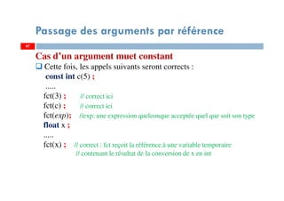 67
Passage des arguments par référence
67
Cas d’un argument muet constant
Cette fois, les appels suivants seront corrects :
const int c(5) ;
.....
fct(3) ; // correct ici
fct(c) ; // correct ici
fct(exp); //exp: une expression quelconque acceptée quel que soit son type
float x ;
.....
fct(x) ; // correct : fct reçoit la référence à une variable temporaire
// contenant le résultat de la conversion de x en int
 