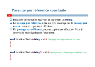 68
Passage par référence constante
68
Imaginez une fonction recevant en argument un string.
Le passage par référence offre un gros avantage sur le passage par
valeur : aucune copie n'est effectuée.
Un passage par référence, aucune copie n'est effectuée. Mais il
autorise la modification de l'argument.
void fonctionChaine(string texte) //Implique une copie coûteuse de 'texte'
{
}
void fonctionChaine(string& texte) //Implique que la fonction peut modifier 'texte'
{
}
 