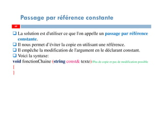 69
Passage par référence constante
69
La solution est d'utiliser ce que l'on appelle un passage par référence
constante.
Il nous permet d’éviter la copie en utilisant une référence.
Il empêche la modification de l'argument en le déclarant constant.
Voici la syntaxe:
void fonctionChaine (string const& texte)//Pas de copie et pas de modification possible
{
}
 