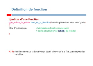 7
Définition de fonction
Syntaxe d’une fonction
type_valeur_de_retour nom_de_la_fonction(liste des paramètres avec leurs types)
{
Bloc d‘instructions; // déclarations locales si nécessaire
// calcul et retour (avec return) du résultat
}
N. B: choisir un nom de la fonction qui décrit bien ce qu'elle fait, comme pour les
variables.
 