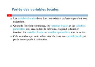 Portée des variables locales
Les variables locales d'une fonction existent seulement pendant son
exécution.
Quand la fonction commence, ses variables locales et ses variables
paramètres sont créées dans la mémoire, et quand la fonction
termine, les variables locales et variables paramètres sont détruites.
Cela veut dire que toute valeur stockée dans une variable locale est
perdu entre appels à la fonction.
7575
 