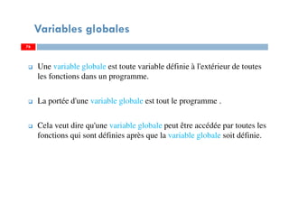 Variables globales
Une variable globale est toute variable définie à l'extérieur de toutes
les fonctions dans un programme.
La portée d'une variable globale est tout le programme .
Cela veut dire qu'une variable globale peut être accédée par toutes les
fonctions qui sont définies après que la variable globale soit définie.
7676
 