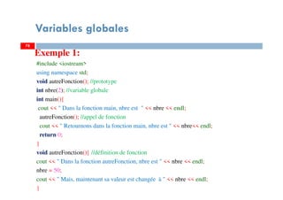 Variables globales
Exemple 1:
#include <iostream>
using namespace std;
void autreFonction(); //prototype
int nbre(2); //variable globale
int main(){
cout << " Dans la fonction main, nbre est " << nbre << endl;
autreFonction(); //appel de fonction
cout << " Retournons dans la fonction main, nbre est " << nbre<< endl;
return 0;
}
void autreFonction(){ //définition de fonction
cout << " Dans la fonction autreFonction, nbre est " << nbre << endl;
nbre = 50;
cout << " Mais, maintenant sa valeur est changée à " << nbre << endl;
}
7878
 