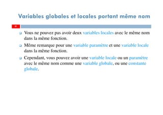 Variables globales et locales portant même nom
Vous ne pouvez pas avoir deux variables locales avec le même nom
dans la même fonction.
Même remarque pour une variable paramètre et une variable locale
dans la même fonction.
Cependant, vous pouvez avoir une variable locale ou un paramètre
avec le même nom comme une variable globale, ou une constante
globale.
8181
 