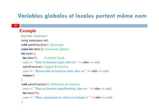 Variables globales et locales portant même nom
Exemple
#include <iostream>
using namespace std;
void autreFonction(); //prototype
const int nbre(2); //constante globale
int main(){
int nbre(5); //variable locale
cout << " Dans la fonction main, nbre est " << nbre << endl;
autreFonction(); //appel de fonction
cout << " Retour dans la fonction main, nbre est " << nbre << endl;
return 0;
}
void autreFonction(){ //définition de fonction
cout << " Dans la fonction autreFonction, nbre est " << nbre << endl;
int nbre(50);
cout << " Mais, maintenant sa valeur est changée à " << nbre << endl;
}
8282
 