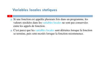 Variables locales statiques
Si une fonction est appelée plusieurs fois dans un programme, les
valeurs stockées dans les variables locales ne sont pas conservées
entre les appels de fonction.
C'est parce que les variables locales sont détruites lorsque la fonction
se termine, puis sont recréés lorsque la fonction recommence.
8484
 