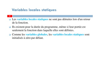 Variables locales statiques
Les variables locales statiques ne sont pas détruites lors d'un retour
de la fonction.
Ils existent pour la durée du programme, même si leur portée est
seulement la fonction dans laquelle elles sont définies.
Comme les variables globales, les variables locales statiques sont
initialisés à zéro par défaut.
8787
 
