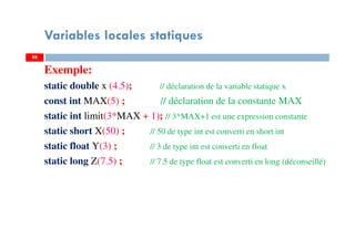 Variables locales statiques
Exemple:
static double x (4.5); // déclaration de la variable statique x
const int MAX(5) ; // déclaration de la constante MAX
static int limit(3*MAX + 1); // 3*MAX+1 est une expression constante
static short X(50) ; // 50 de type int est converti en short int
static float Y(3) ; // 3 de type int est converti en float
static long Z(7.5) ; // 7.5 de type float est converti en long (déconseillé)
8888
 