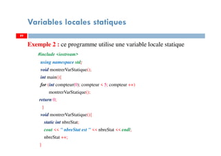 Variables locales statiques
Exemple 2 : ce programme utilise une variable locale statique
#include <iostream>
using namespace std;
void montrerVarStatique();
int main(){
for (int compteur(0); compteur < 5; compteur ++)
montrerVarStatique();
return 0;
}
void montrerVarStatique(){
static int nbreStat;
cout << " nbreStat est " << nbreStat << endl;
nbreStat ++;
}
8989
 