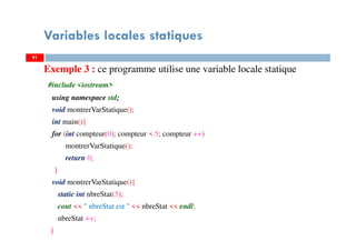 Variables locales statiques
Exemple 3 : ce programme utilise une variable locale statique
#include <iostream>
using namespace std;
void montrerVarStatique();
int main(){
for (int compteur(0); compteur < 5; compteur ++)
montrerVarStatique();
return 0;
}
void montrerVarStatique(){
static int nbreStat(5);
cout << " nbreStat est " << nbreStat << endl;
nbreStat ++;
}
9191
 