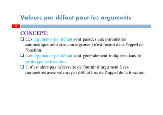96
Valeurs par défaut pour les arguments
96
CONCEPT:
Les arguments par défaut sont passées aux paramètres
automatiquement si aucun argument n'est fourni dans l'appel de
fonction.
Les arguments par défaut sont généralement indiquées dans le
prototype de fonction.
Il n’est alors pas nécessaire de fournir d’argument à ces
paramètres avec valeurs par défaut lors de l’appel de la fonction.
 