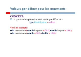97
Valeurs par défaut pour les arguments
97
CONCEPT:
La syntaxe d’un paramètre avec valeur par défaut est :
type identificateur = valeur
Voici un exemple:
void montrerAire(double longueur = 20.0, double largeur = 10.0);
void montrerAire(double = 20.0, double = 10.0);
 
