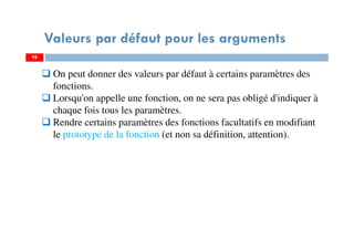 98
Valeurs par défaut pour les arguments
98
On peut donner des valeurs par défaut à certains paramètres des
fonctions.
Lorsqu'on appelle une fonction, on ne sera pas obligé d'indiquer à
chaque fois tous les paramètres.
Rendre certains paramètres des fonctions facultatifs en modifiant
le prototype de la fonction (et non sa définition, attention).
 