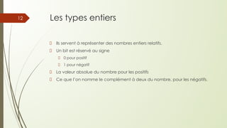 Les types entiers
Ils servent à représenter des nombres entiers relatifs.
Un bit est réservé au signe
0 pour positif
1 pour négatif
La valeur absolue du nombre pour les positifs
Ce que l’on nomme le complément à deux du nombre, pour les négatifs.
12
 