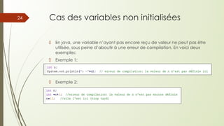 Cas des variables non initialisées
En java, une variable n’ayant pas encore reçu de valeur ne peut pas être
utilisée, sous peine d’aboutir à une erreur de compilation. En voici deux
exemples:
Exemple 1:
Exemple 2:
24
 