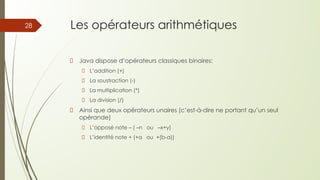 Les opérateurs arithmétiques
Java dispose d’opérateurs classiques binaires:
L’addition (+)
La soustraction (-)
La multiplication (*)
La division (/)
Ainsi que deux opérateurs unaires (c’est-à-dire ne portant qu’un seul
opérande)
L’opposé note – ( –n ou –x+y)
L’identité note + (+a ou +(b-a))
28
 