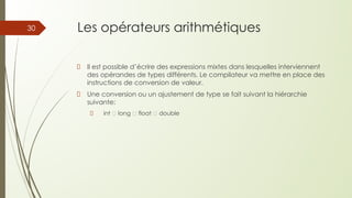 Les opérateurs arithmétiques
Il est possible d’écrire des expressions mixtes dans lesquelles interviennent
des opérandes de types différents. Le compilateur va mettre en place des
instructions de conversion de valeur.
Une conversion ou un ajustement de type se fait suivant la hiérarchie
suivante:
int 🡺 long 🡺 float 🡺 double
30
 