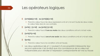 Les opérateurs logiques
(a<b)&&(c<d) ou (a<b)&(c<d)
Prend la valeur true si les deux expressions a<b et c<d sont toutes les deux vraies,
la valeur false dans le cas contraire.
(a<b)||(c<d) ou (a<b)|(c<d)
Prend la valeur true si l’une au moins des deux conditions a<b et c<d est vraie.
(a<b)^(c<d)
Prend la valeur true si une et une seule des deux conditions a<b et c<d est vraie.
!(a<b)
Prend la valeur true si la condition a<b est fausse.
Les deux opérateurs && et || jouissent d’une propriété intéressante: leur
second opérande n’est évalué que si la connaissance de sa valeur est
indispensable pour décider si l’expression correspondante est vrai ou fausse
34
 