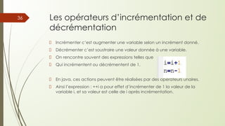 Les opérateurs d’incrémentation et de
décrémentation
Incrémenter c’est augmenter une variable selon un incrément donné.
Décrémenter c’est soustraire une valeur donnée à une variable.
On rencontre souvent des expressions telles que
Qui incrémentent ou décrémentent de 1.
En java, ces actions peuvent être réalisées par des opérateurs unaires.
Ainsi l’expression : ++i a pour effet d’incrémenter de 1 la valeur de la
variable i, et sa valeur est celle de i après incrémentation.
36
 