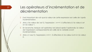 Les opérateurs d’incrémentation et de
décrémentation
Il est important de voir que la valeur de cette expression est celle de i après
incrémentation.
Ainsi, si la valeur de i est 5, l’expression : n=++i -5 affectera à i la valeur 6 et
à n la valeur 1.
En revanche, lorsque cet opérateur est placé après l’opérande, la valeur
de l’expression correspondante est celle de la variable avant
incrémentation.
Ainsi, si i vaut 5, l’expression; n=i++ -5 affectera à i la valeur 6 et à n la valeur
0.
37
 