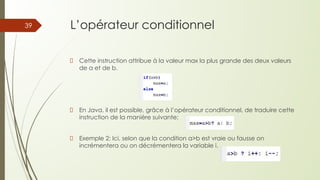 L’opérateur conditionnel
Cette instruction attribue à la valeur max la plus grande des deux valeurs
de a et de b.
En Java, il est possible, grâce à l’opérateur conditionnel, de traduire cette
instruction de la manière suivante:
Exemple 2: Ici, selon que la condition a>b est vraie ou fausse on
incrémentera ou on décrémentera la variable i.
39
 