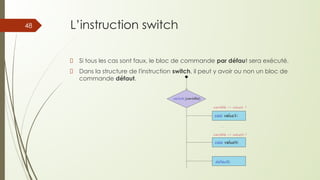 L’instruction switch
Si tous les cas sont faux, le bloc de commande par défaut sera exécuté.
Dans la structure de l'instruction switch, il peut y avoir ou non un bloc de
commande défaut.
48
 