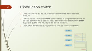 L’instruction switch
Lorsqu'un vrai cas est trouvé, le bloc de commande de ce cas sera
exécuté.
S'il n'y a pas de l'instruction break dans ce bloc, le programme exécute le
bloc de commandes ci-dessous jusqu'à quand il trouve l'instruction break,
ou jusqu'à quand il ne trouve pas de bloc à exécuter.
L'instruction break aide le programme à sortir de l'instruction switch.
49
 