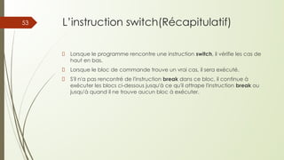 L’instruction switch(Récapitulatif)
Lorsque le programme rencontre une instruction switch, il vérifie les cas de
haut en bas.
Lorsque le bloc de commande trouve un vrai cas, il sera exécuté.
S'il n'a pas rencontré de l'instruction break dans ce bloc, il continue à
exécuter les blocs ci-dessous jusqu'à ce qu'il attrape l'instruction break ou
jusqu'à quand il ne trouve aucun bloc à exécuter.
53
 