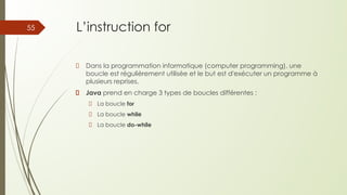 L’instruction for
Dans la programmation informatique (computer programming), une
boucle est régulièrement utilisée et le but est d'exécuter un programme à
plusieurs reprises.
Java prend en charge 3 types de boucles différentes :
La boucle for
La boucle while
La boucle do-while
55
 