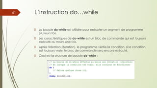 L’instruction do…while
La boucle do-while est utilisée pour exécuter un segment de programme
plusieurs fois.
Les caractéristiques de do-while est un bloc de commande qui est toujours
exécuté au moins une fois.
Après l'itération (iteration), le programme vérifie la condition, si la condition
est toujours vraie, le bloc de commande sera encore exécuté.
Ceci est la structure de boucle do-while :
61
 