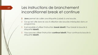 Les instructions de branchement
inconditionnel break et continue
Java permet de coller une étiquette (Label) à une boucle,
Ce qui est utile dans le cas d’utilisation des boucles imbriquées dans un
programme.
Il est possible d’utiliser l'instruction break labelX; Pour break la boucle à
étiquette labelX.
Vous pouvez utiliser l'instruction continue labelX; Pour continue la boucle à
étiquette labelX.
69
 