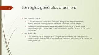 Les règles générales d’écriture
Les identificateurs
C’est une suite de caractères servant à designer les différentes entités
manipulées par un programme: variables, fonctions, classes, objets…
Un identificateur commence par une lettre majuscule [A-Z], d’une lettre
minuscule [a-z] ou _ suivie de 0 ou plusieurs lettres (majuscule, minuscule, _) ou
de chiffres.
Les mots clés
Sont réservés par le langage à un usage bien défini et ne peuvent pas être
utilisés comme identificateurs. Par exemple : abstract, final, default, if, private, int,
case, public, try….
8
 