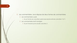 Les commentaires: Java dispose de deux formes de commentaires
Les commentaires usuels
Ils sont formés de caractères quelconque placés entre les caractère /* et */.
Les commentaires de fin de ligne
Ils sont introduits par le double caractère //.
9
 