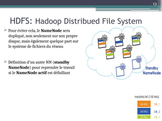 13
HDFS: Hadoop Distribued File System
 Pour éviter cela, le NameNode sera
dupliqué, non seulement sur son propre
disque, mais également quelque part sur
le système de fichiers du réseau
 Définition d’un autre NN (standby
NameNode) pour reprendre le travail
si le NameNode actif est défaillant
 