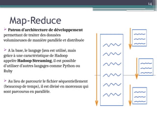 14
Map-Reduce
 Patron d’architecture de développement
permettant de traiter des données
volumineuses de manière parallèle et distribuée
 A la base, le langage Java est utilisé, mais
grâce à une caractéristique de Hadoop
appelée Hadoop Streaming, il est possible
d’utiliser d’autres langages comme Python ou
Ruby
 Au lieu de parcourir le fichier séquentiellement
(beaucoup de temps), il est divisé en morceaux qui
sont parcourus en parallèle.
 