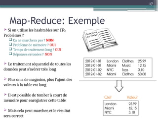 17
Map-Reduce: Exemple
 Si on utilise les hashtables sur 1To,
Problèmes ?
 Ça ne marchera pas ? NON
 Problème de mémoire ? OUI
 Temps de traitement long ? OUI
 Réponses erronées ? NON
 Le traitement séquentiel de toutes les
données peut s’avérer très long
 Plus on a de magasins, plus l’ajout des
valeurs à la table est long
 Il est possible de tomber à court de
mémoire pour enregistrer cette table
 Mais cela peut marcher, et le résultat
sera correct
 