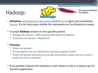 2
Hadoop:
• Définition: un framework open source écrit en Java et gérer par la fondation
Apache. Il a été conçu pour réaliser des traitements sur des données en masse.
 Le projet Hadoop consiste en deux grandes parties:
 Stockage des données : HDFS (Hadoop Distributed File System)
 Traitement des données : MapReduce
 Principe :
 Diviser les données
 Les sauvegarder sur une collection de machines, appelées cluster
 Traiter les données directement là où elles sont stockées, plutôt que de les copier à
partir d’un serveur distribué
 Il est possible d’ajouter des machines à votre cluster, au fur et à mesure que les
données augmentent.
 