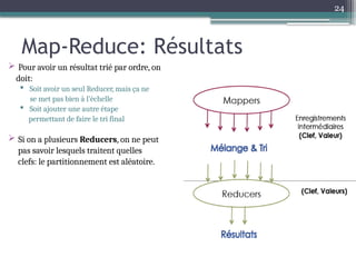24
Map-Reduce: Résultats
 Pour avoir un résultat trié par ordre, on
doit:
 Soit avoir un seul Reducer, mais ça ne
se met pas bien à l’échelle
 Soit ajouter une autre étape
permettant de faire le tri final
 Si on a plusieurs Reducers, on ne peut
pas savoir lesquels traitent quelles
clefs: le partitionnement est aléatoire.
 
