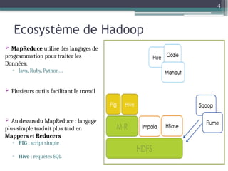 4
Ecosystème de Hadoop
 MapReduce utilise des langages de
programmation pour traiter les
Données:
▫ Java, Ruby, Python…
 Plusieurs outils facilitant le travail
 Au dessus du MapReduce : langage
plus simple traduit plus tard en
Mappers et Reducers
▫ PIG : script simple
▫ Hive : requêtes SQL
 