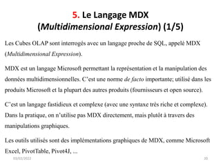 5. Le Langage MDX
(Multidimensional Expression) (1/5)
Les Cubes OLAP sont interrogés avec un langage proche de SQL, appelé MDX
(Multidimensional Expression).
MDX est un langage Microsoft permettant la représentation et la manipulation des
données multidimensionnelles. C’est une norme de facto importante; utilisé dans les
produits Microsoft et la plupart des autres produits (fournisseurs et open source).
C’est un langage fastidieux et complexe (avec une syntaxe très riche et complexe).
Dans la pratique, on n’utilise pas MDX directement, mais plutôt à travers des
manipulations graphiques.
Les outils utilisés sont des implémentations graphiques de MDX, comme Microsoft
Excel, PivotTable, Pivot4J, ...
03/02/2022 20
 