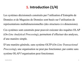 1. Introduction (1/4)
Les systèmes décisionnels construits par l’utilisation d’Entrepôts de
Données et de Magasins de Données sont basés sur l’utilisation de
représentations multidimensionnelles (des structures à n dimensions).
Ces systèmes sont construits pour pouvoir exécuter des requêtes OLAP
(On-Line Analytical Processing), permettent d’effectuer des analyses,
d’une manière simple.
D’une manière générale, sans système OLTP (On-Line Transactional
Processing), une organisation ne peut pas fonctionner, par contre sans
système OLAP l’organisation peut fonctionner.
03/02/2022 3
 