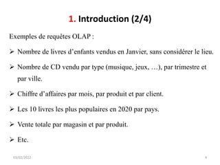 1. Introduction (2/4)
Exemples de requêtes OLAP :
➢ Nombre de livres d’enfants vendus en Janvier, sans considérer le lieu.
➢ Nombre de CD vendu par type (musique, jeux, …), par trimestre et
par ville.
➢ Chiffre d’affaires par mois, par produit et par client.
➢ Les 10 livres les plus populaires en 2020 par pays.
➢ Vente totale par magasin et par produit.
➢ Etc.
03/02/2022 4
 