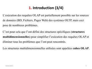 1. Introduction (3/4)
L’exécution des requêtes OLAP est partiellement possible sur les sources
de données (BD, Fichiers, Pages Web) des systèmes OLTP, mais ceci
pose de nombreux problèmes.
C’est pour cela que l’ont défini des structures spécifiques (structures
multidimensionnelles) pour simplifier l’exécution des requêtes OLAP et
éliminer tous les problèmes que l’ont peut rencontrés.
Les structures multidimensionnelles utilisées sont appelées cubes OLAP.
03/02/2022 5
 