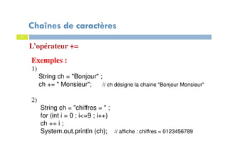 11
L’opérateur +=
Exemples :
1)
String ch = "Bonjour" ;
ch += " Monsieur"; // ch désigne la chaine "Bonjour Monsieur"
2)
String ch = "chiffres = " ;
for (int i = 0 ; i<=9 ; i++)
ch += i ;
System.out.println (ch); // affiche : chiffres = 0123456789
Chaînes de caractères
 