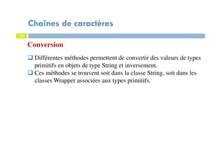 12
Conversion
Différentes méthodes permettent de convertir des valeurs de types
primitifs en objets de type String et inversement.
Ces méthodes se trouvent soit dans la classe String, soit dans les
classes Wrapper associées aux types primitifs.
Chaînes de caractères
 