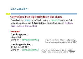 13
Conversion d’un type primitif en une chaîne
Dans la classe String, la méthode statique valueOf() est surdéfinie
avec un argument des différents types primitifs, à savoir, boolean,
char, int, long, double, float.
Exemple:
Pour le type int :
int n = 135 ;
String ch = String.valueOf(n); // fournit une chaine obtenue par formatage
// de la valeur contenue dans n, soit ici "135 "
Pour le type double :
double x = -23.12 ;
String ch = String.valueOf(x); // fournit une chaine obtenue par formatage
// de la valeur contenue dans x, soit ici "-23.12 "
Conversion
 