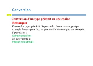 14
Conversion d’un type primitif en une chaîne
Remarque:
Comme les types primitifs disposent de classes enveloppes (par
exemple Integer pour int), on peut en fait montrer que, par exemple,
l’expression :
String.valueOf(n);
est équivalente à :
Integer(n).toString();
Conversion
 